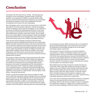 eCommerce in India 17
According to the PwC report Future of India - The Winning Leap,
emergence of new technologies, especially mobile, in India has
sparked a social change that’s difficult to quantify. While mobile,
internet, and social media penetration and growth can be quantified,
describing the changes in social values and lifestyles that have
accompanied those trends is far more challenging.
New technologies such as virtual walls and virtual mirrors will further
help improve the retail customer experience, thereby encouraging
greater consumption. Virtual mirrors let shoppers ‘try on’ clothes and
accessories virtually before making buying decisions. Virtual walls
help customers scan barcodes for items on an electronic wall using
their mobile phones and place orders with retailers. Tesco in South
Korea was an early adopter of this technology. In India, HomeShop18
has launched India’s first virtual-shopping wall. Scan N Shop at New
Delhi’s international airport uses a similar technological interface.
A key outcome of the technology revolution in India has been
connectivity, which has fuelled unprecedented access to information.
Millions of people who had little means to join the national discourse
can now gain new insights into the world around them. Farmers know
crop prices. Consumers understand global standards of product and
service quality. Rural Indians recognise the differences between the
opportunities available to them and those available to their urban
counterparts. And citizens have a mass forum for expressing their
political opinions. The upshot of this connectivity revolution has been
empowerment of Indians.
The number of mobile subscribers in India jumped from 261 million
in 2007-2008 to 910 million in 2013-2014. Along with telephony,
internet penetration is soaring in rural and urban India. Moreover,
the number of rural internet users is growing by 58% annually.
Increases in the number of smartphones and 3G subscriptions are
further driving this growth. Indeed, the number of smartphone
users is expected to grow at a CAGR 91% from 2012 through 2016,
jumping from 29 million to 382 million. Similarly, the number of 3G
subscribers could expand at a CAGR of 84%—from 23 million to 266
million—during the same period.
Thanks to rising internet penetration, the gross number of online
users in India now exceeds the number of people who have completed
primary education. This shift emphasises the increasing relevance of
India’s digital economy. The number of internet users soared from
approximately 20 million in 2004 to nearly 250 million in 2014. By
contrast, the number of people who have studied beyond the eighth
standard is about 200 million, indicating that even uneducated people
Conclusion
are accessing the internet. While increases in the use of traditional
options for gaining knowledge, such as education, may be linear,
the proliferation of knowledge through the use of new digital
technologies appears exponential.
The eCommerce industry in India may currently be behind its
counterparts in a number of developed countries and even some
emerging markets. However, with India’s GDP growth pegged at
6.4% by the International Monetary Fund and the World Bank, it is
expected to grow rapidly. Moreover, the Indian eCommerce industry
has access to funds from within the country and international
investors. Overall, the eCommerce sector is maturing and a number
of serious players are entering the market.
What differentiates the Indian eCommerce market from that of a
country like China is that while market concentration in China is
largely on account of Alibaba-owned Taobao and Tmall (with these
players holding a higher percentage of market share than the top
players in most of the other major markets), in India the market
share is divided amongst several ecommerce companies, each
coming up with its own business model. As a result, customers have a
wide range of products and services to choose from.
In our view, there is humongous potential for eCommerce companies
owing to the growing internet user base and advancements in
technology. However, this will not be without its share of challenges,
be it operational, regulatory, or digital. How a company prepares
itself to meet these challenges will decide whether or not it succeeds.
 