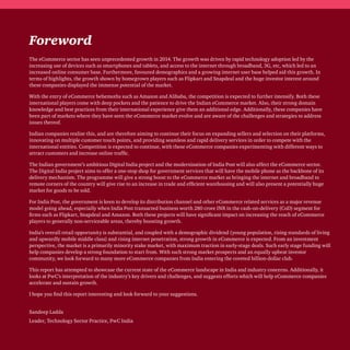 Foreword
The eCommerce sector has seen unprecedented growth in 2014. The growth was driven by rapid technology adoption led by the
increasing use of devices such as smartphones and tablets, and access to the internet through broadband, 3G, etc, which led to an
increased online consumer base. Furthermore, favoured demographics and a growing internet user base helped aid this growth. In
terms of highlights, the growth shown by homegrown players such as Flipkart and Snapdeal and the huge investor interest around
these companies displayed the immense potential of the market.
With the entry of eCommerce behemoths such as Amazon and Alibaba, the competition is expected to further intensify. Both these
international players come with deep pockets and the patience to drive the Indian eCommerce market. Also, their strong domain
knowledge and best practices from their international experience give them an additional edge. Additionally, these companies have
been part of markets where they have seen the eCommerce market evolve and are aware of the challenges and strategies to address
issues thereof.
Indian companies realise this, and are therefore aiming to continue their focus on expanding sellers and selection on their platforms,
innovating on multiple customer touch points, and providing seamless and rapid delivery services in order to compete with the
international entities. Competition is expected to continue, with these eCommerce companies experimenting with different ways to
attract customers and increase online traffic.
The Indian government’s ambitious Digital India project and the modernisation of India Post will also affect the eCommerce sector.
The Digital India project aims to offer a one-stop shop for government services that will have the mobile phone as the backbone of its
delivery mechanism. The programme will give a strong boost to the eCommerce market as bringing the internet and broadband to
remote corners of the country will give rise to an increase in trade and efficient warehousing and will also present a potentially huge
market for goods to be sold.
For India Post, the government is keen to develop its distribution channel and other eCommerce related services as a major revenue
model going ahead, especially when India Post transacted business worth 280 crore INR in the cash-on-delivery (CoD) segment for
firms such as Flipkart, Snapdeal and Amazon. Both these projects will have significant impact on increasing the reach of eCommerce
players to generally non-serviceable areas, thereby boosting growth.
India’s overall retail opportunity is substantial, and coupled with a demographic dividend (young population, rising standards of living
and upwardly mobile middle class) and rising internet penetration, strong growth in eCommerce is expected. From an investment
perspective, the market is a primarily minority stake market, with maximum traction in early-stage deals. Such early stage funding will
help companies develop a strong foundation to start from. With such strong market prospects and an equally upbeat investor
community, we look forward to many more eCommerce companies from India entering the coveted billion-dollar club.
This report has attempted to showcase the current state of the eCommerce landscape in India and industry concerns. Additionally, it
looks at PwC’s interpretation of the industry’s key drivers and challenges, and suggests efforts which will help eCommerce companies
accelerate and sustain growth.
I hope you find this report interesting and look forward to your suggestions.
Sandeep Ladda
Leader, Technology Sector Practice, PwC India
 