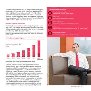 eCommerce in India 5
India’s eCommerce and eTail growth
Source: IAMAI, CRISIL, Gartner, PwC analysis and industry experts
According to Forrester Research, an independent technology and
market research firm, only 16% of India’s total population was
online in 2013 and of the online users only 14% or 28 million
were online buyers. India, therefore, was still in a nascent or
immature stage of evolution of online retail spending. China was
in ascending stage at 50%, whereas Japan (69%), Australia (57%)
and South Korea (70%) were in mature stage.
India’s growth potential
Since the eCommerce industry is fast rising, changes can be seen
over a year. The sector in India has grown by 34% (CAGR) since
2009 to touch 16.4 billion USD in 20142
. The sector is expected to
be in the range of 22 billion USD in 2015.
21.3
0.4 0.6 1 1.5 2.3 3.5
63.8
5.3
7
9.5
12.6
16.4
21.3
2009 2010 2011 2012 2013 2014 2015
(estimated)
eCommerce (including eTail)
eTail
eCommerce ecosystem
Online travel, ticketing, etc.
Online retail
Online marketplace
Online deals
Online portals classified
Ticketing for air, rail, bus, movies, events
Retail products sold through online route
Platform where sellers and buyers transact online
Deals purchased online, redemption may or may not happen online
Includes car, job, property and matrimonial portals
Currently, eTravel comprises 70% of the total eCommerce
market. eTailing, which comprises of online retail and online
marketplaces, has become the fastest-growing segment in the
larger market having grown at a CAGR of around 56% over
2009-2014. The size of the eTail market is pegged at 6 billion
USD in 2015. Books, apparel and accessories and electronics are
the largest selling products through eTailing, constituting
around 80% of product distribution. The increasing use of
smartphones, tablets and internet broadband and 3G has led to
developing a strong consumer base likely to increase further.
This, combined with a larger number of homegrown eTail
companies with their innovative business models has led to a
robust eTail market in India rearing to expand at high speed.
2
Internet and Mobile Association of India (IAMAI), CRISIL, Gartner, PwC analysis and
industry experts
 