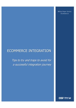 White Paper Series:
                                            Ecommerce
                           successful integration
      Tips to try
                                          journey
       and traps
        to avoid
            for a




ECOMMERCE INTEGRATION

  Tips to try and traps to avoid for
   a successful integration journey
 