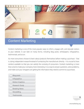 5
Content marketing is one of the most popular ways to inform, engage with, and educate visitors
to your website. It can take on many forms, including blog posts, whitepapers, infographics,
testimonials, and so on.
As more consumers choose to learn about products themselves before making a purchase - that
is, doing independent researchinstead of contacting the manufacturer directly - it is crucial to have
content available so that you can satisfy the curiosity of consumers. Content marketing is more
than a tool to make your company more interesting: it is a way to answer questions, solve problems,
and make sure your shoppers are getting the information they need to commit to a purchase.
Content Marketing
Blog posts
Infographics
Motion Graphics
Research Study
Storytelling
Breaking News
Testimonials
smcmarketing.org
 