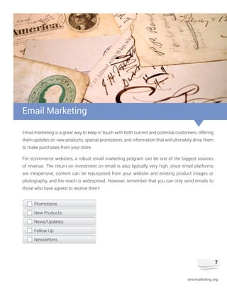 7
Email marketing is a great way to keep in touch with both current and potential customers, offering
them updates on new products, special promotions, and information that will ultimately drive them
to make purchases from your store.
For ecommerce websites, a robust email marketing program can be one of the biggest sources
of revenue. The return on investment on email is also typically very high, since email platforms
are inexpensive, content can be repurposed from your website and existing product images or
photography, and the reach is widespread. However, remember that you can only send emails to
those who have agreed to receive them!
Email Marketing
Promotions
New Products
News/Updates
Follow Up
Newsletters
smcmarketing.org
 