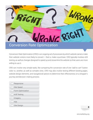 8
Conversion Rate Optimization (CRO) is an ongoing set of processes by which website owners make
their website visitors more likely to convert – that is, make a purchase. CRO typically involves A/B
testing, as well as changes designed to speed up and streamline the website so that users are more
willing to use it.
CRO can involve very simple tasks, like comparing the conversion rate of one “add to cart” button
color vs. another, as well as complex ones. CRO may also involve testing different landing pages,
website design elements, and navigational options to determine their effectiveness on a shopper’s
journey and decision-making process.
Conversion Rate Optimization
Responsive
Site Speed
Form Optimization
A/B Testing
Ads
Imagery
Site Design
smcmarketing.org
 