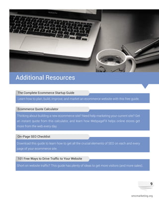 9
smcmarketing.org
Additional Resources
Learn how to plan, build, improve, and market an ecommerce website with this free guide.
Thinking about building a new ecommerce site? Need help marketing your current site? Get
an instant quote from this calculator, and learn how WebpageFX helps online stores get
more from the web every day.
Download this guide to learn how to get all the crucial elements of SEO on each and every
page of your ecommerce site.
Short on website traffic? This guide has plenty of ideas to get more visitors (and more sales).
The Complete Ecommerce Startup Guide
Ecommerce Quote Calculator
On-Page SEO Checklist
101 Free Ways to Drive Traffic to Your Website
 