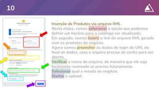 Inserção de Produtos via arquivo XML
Nesta etapa, vamos selecionar a opção que podemos
definir um horário para o catálogo ser atualizado.
Em seguida, vamos inserir o link do arquivo XML gerado
com os produtos do negócio.
Agora vamos preencher os dados de login do URL do
feed de dados, caso o arquivo precise de senha para ser
aberto.
Verificar o nome do arquivo, de maneira que ele seja
facilmente rastreado se preciso futuramente.
Selecionar qual a moeda do negócio.
Startar o upload.
10
 