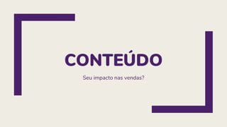 CONTEÚDO
Seu impacto nas vendas?
 