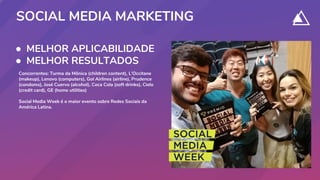 ● MELHOR APLICABILIDADE
● MELHOR RESULTADOS
SOCIAL MEDIA MARKETING
Concorrentes: Turma da Mônica (children content), L'Occitane
(makeup), Lenovo (computers), Gol Airlines (airline), Prudence
(condoms), José Cuervo (alcohol), Coca Cola (soft drinks), Cielo
(credit card), GE (home utilities)
Social Media Week é o maior evento sobre Redes Sociais da
América Latina.
 
