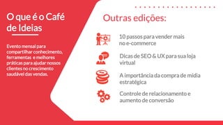 O que é o Café
de Ideias
Evento mensal para
compartilhar conhecimento,
ferramentas e melhores
práticas para ajudar nossos
clientes no crescimento
saudável das vendas.
10 passos para vender mais
no e-commerce
Dicas de SEO & UX para sua loja
virtual
A importância da compra de mídia
estratégica
Controle de relacionamento e
aumento de conversão
Outras edições:
 