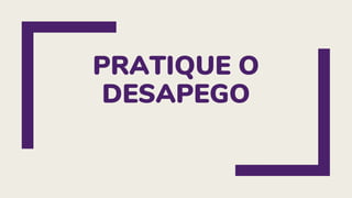 PRATIQUE O
DESAPEGO
 