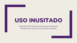 USO INUSITADO
Aplicação de ferramentas prontas para utilização em
atividades que não são suas intenções primárias
 