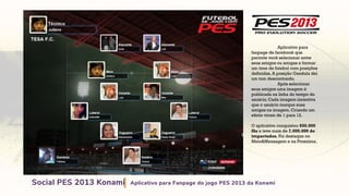 Aplicativo para
fanpage de facebook que
permite você selecionar entre
seus amigos ou amigas e formar
um time de futebol com posições
definidas. A posição Gandula dei
um tom descontraido.
Após selecionar
seus amigos uma imagem é
publicada na linha do tempo do
usuário. Cada imagem incentiva
que o usuário marque suas
amigas na imagem. Criando um
efeito viram de 1 para 12.
O aplicativo conquistou 650.000
fãs e teve mais de 7.000.000 de
impactados. Foi destaque no
Meio&Mensagem e na Proxxima.
 