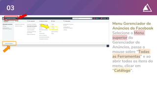 Menu Gerenciador de
Anúncios do Facebook
Selecione o Menu
superior do
Gerenciador de
Anúncios, passe o
mouse sobre "Todas
as Ferramentas" e ao
abrir todos os itens do
menu, clicar em
"Catálogo".
03
 