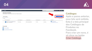 Catálogos
Após o passo anterior,
essa tela será exibida.
Esta é a tela principal
dos Catálogos de
Produtos no
Facebook.
Para criar um novo, é
só clicar no botão
Criar Catálogo.
04
 