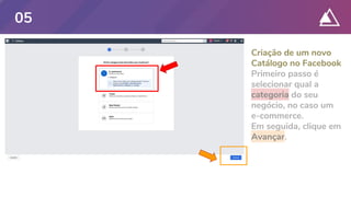 Criação de um novo
Catálogo no Facebook
Primeiro passo é
selecionar qual a
categoria do seu
negócio, no caso um
e-commerce.
Em seguida, clique em
Avançar.
05
 