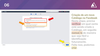 Criação de um novo
Catálogo no Facebook
Nesta etapa, precisa
verificar em qual conta
está sendo criado o
Catálogo, em seguida
nomeá-lo de maneira
que seja fácil a
identificação
futuramente.
Feito isso, podemos
criar.
06
 