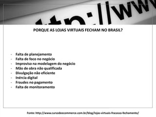 PORQUE AS LOJAS VIRTUAIS FECHAM NO BRASIL?
- Falta de planejamento
- Falta de foco no negócio
- Improviso na modelagem do negócio
- Mão de obra não qualificada
- Divulgação não eficiente
- Inércia digital
- Fraudes no pagamento
- Falta de monitoramento
Fonte: http://www.cursodeecommerce.com.br/blog/lojas-virtuais-fracasso-fechamento/
 