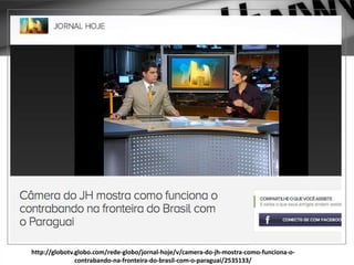http://globotv.globo.com/rede-globo/jornal-hoje/v/camera-do-jh-mostra-como-funciona-o-
contrabando-na-fronteira-do-brasil-com-o-paraguai/2535133/
 