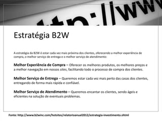 Fonte: http://www.b2winc.com/hotsites/relatorioanual2012/estrategia-investimento.shtml
Estratégia B2W
A estratégia da B2W é estar cada vez mais próxima dos clientes, oferecendo a melhor experiência de
compra, o melhor serviço de entrega e o melhor serviço de atendimento:
Melhor Experiência de Compra – Oferecer os melhores produtos, os melhores preços e
a melhor navegação em nossos sites, facilitando todo o processo de compra dos clientes.
Melhor Serviço de Entrega – Queremos estar cada vez mais perto das casas dos clientes,
entregando de forma mais rápida e confiável.
Melhor Serviço de Atendimento – Queremos encantar os clientes, sendo ágeis e
eficientes na solução de eventuais problemas.
 