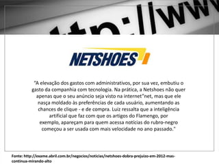 Fonte: http://exame.abril.com.br/negocios/noticias/netshoes-dobra-prejuizo-em-2012-mas-
continua-mirando-alto
“A elevação dos gastos com administrativos, por sua vez, embutiu o
gasto da companhia com tecnologia. Na prática, a Netshoes não quer
apenas que o seu anúncio seja visto na internet”net, mas que ele
nasça moldado às preferências de cada usuário, aumentando as
chances de clique - e de compra. Luiz ressalta que a inteligência
artificial que faz com que os artigos do Flamengo, por
exemplo, apareçam para quem acessa notícias do rubro-negro
começou a ser usada com mais velocidade no ano passado."
 