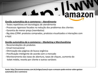 Fonte: http://ecommercenews.com.br/artigos/cases/o-que-a-amazon-pode-ensinar-sobre-gestao-
automatica-de-e-commerce
Gestão automática de e-commerce – Atendimento
- Testes repetitivos em tecnologias de atendimento
- Processos rigorosos focados na redução dos problemas dos clientes
- Garantia do menor preço (reembolso)
- Big data (CRM: produtos comprados, produtos visualizados e interações com
a loja)
Gestão automática de e-commerce – Marketing e Merchandising
- Recomendações de produtos
- Email transacional
- Otimização das páginas de busca orgânica
- Precificação inteligente de acordo com o mercado
- Monitoramento das taxas de abertura, taxas de cliques, aumento do
ticket médio, receita por cliente e outras variáveis
 