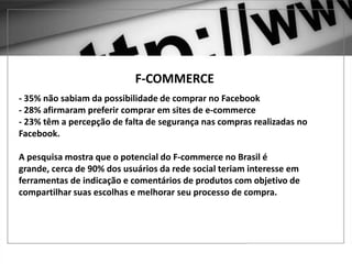 E O F-COMMERCE?
F-COMMERCE
- 35% não sabiam da possibilidade de comprar no Facebook
- 28% afirmaram preferir comprar em sites de e-commerce
- 23% têm a percepção de falta de segurança nas compras realizadas no
Facebook.
A pesquisa mostra que o potencial do F-commerce no Brasil é
grande, cerca de 90% dos usuários da rede social teriam interesse em
ferramentas de indicação e comentários de produtos com objetivo de
compartilhar suas escolhas e melhorar seu processo de compra.
 