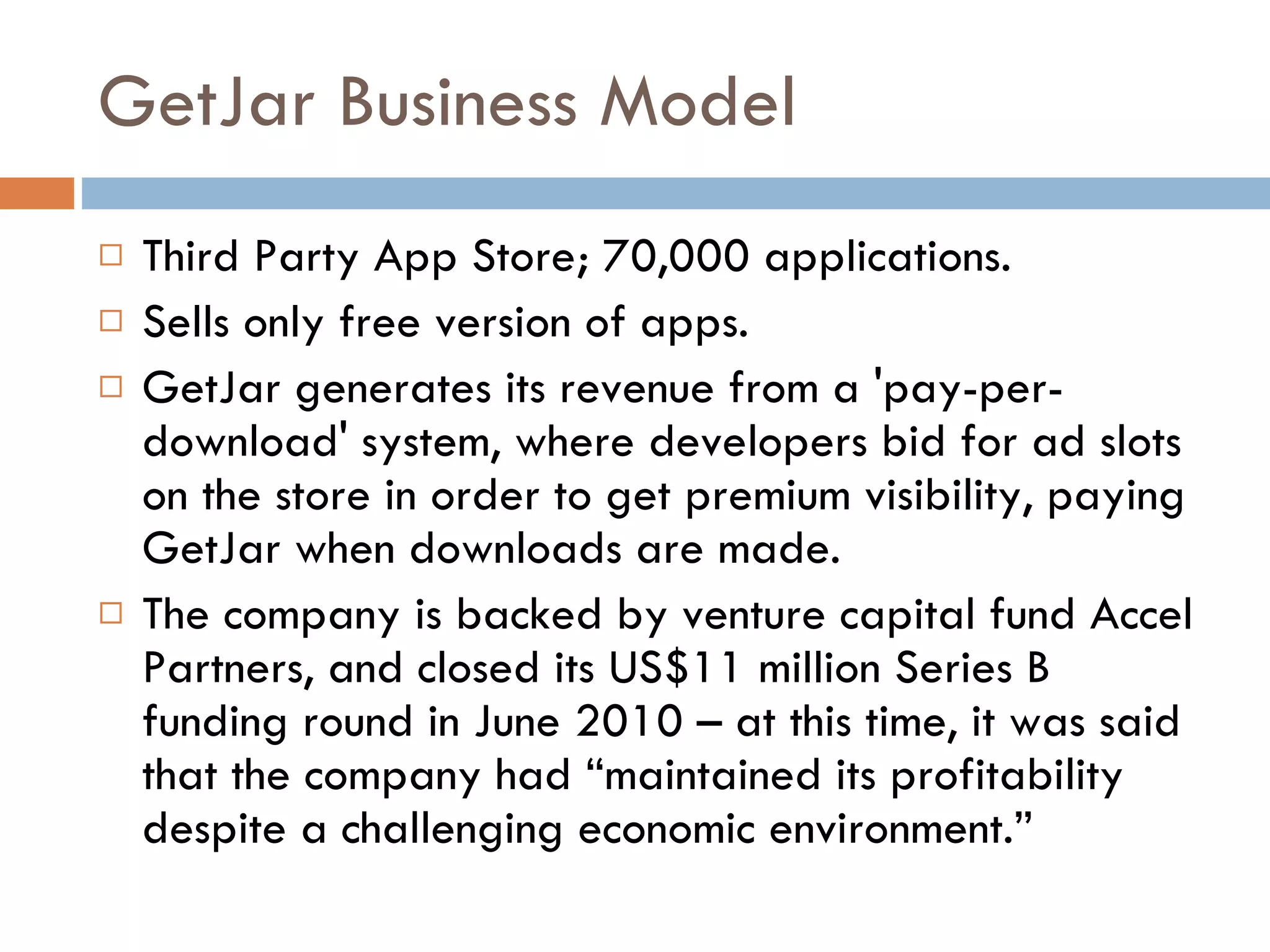 GetJar Business Model Third Party App Store; 70,000 applications. Sells only free version of apps. GetJar generates its revenue from a 'pay-per-download' system, where developers bid for ad slots on the store in order to get premium visibility, paying GetJar when downloads are made.  The company is backed by venture capital fund Accel Partners, and closed its US$11 million Series B funding round in June 2010 – at this time, it was said that the company had “maintained its profitability despite a challenging economic environment.” 