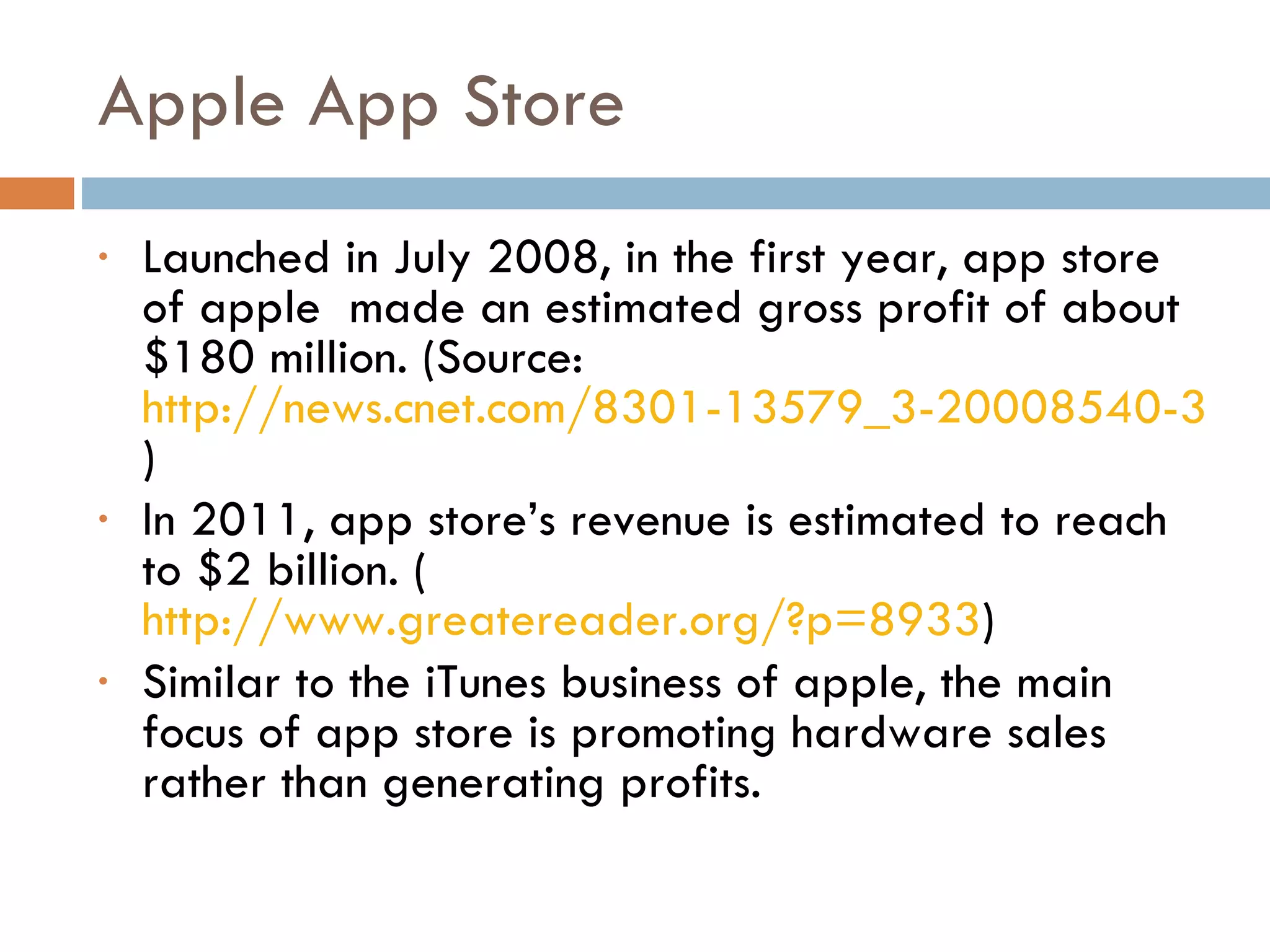 Apple App Store Launched in July 2008, in the first year, app store of apple  made an estimated gross profit of about $180 million. (Source:  http://news.cnet.com/8301-13579_3-20008540-37.html ) In 2011, app store’s revenue is estimated to reach to $2 billion. ( http://www.greatereader.org/?p=8933 ) Similar to the iTunes business of apple, the main focus of app store is promoting hardware sales rather than generating profits. 