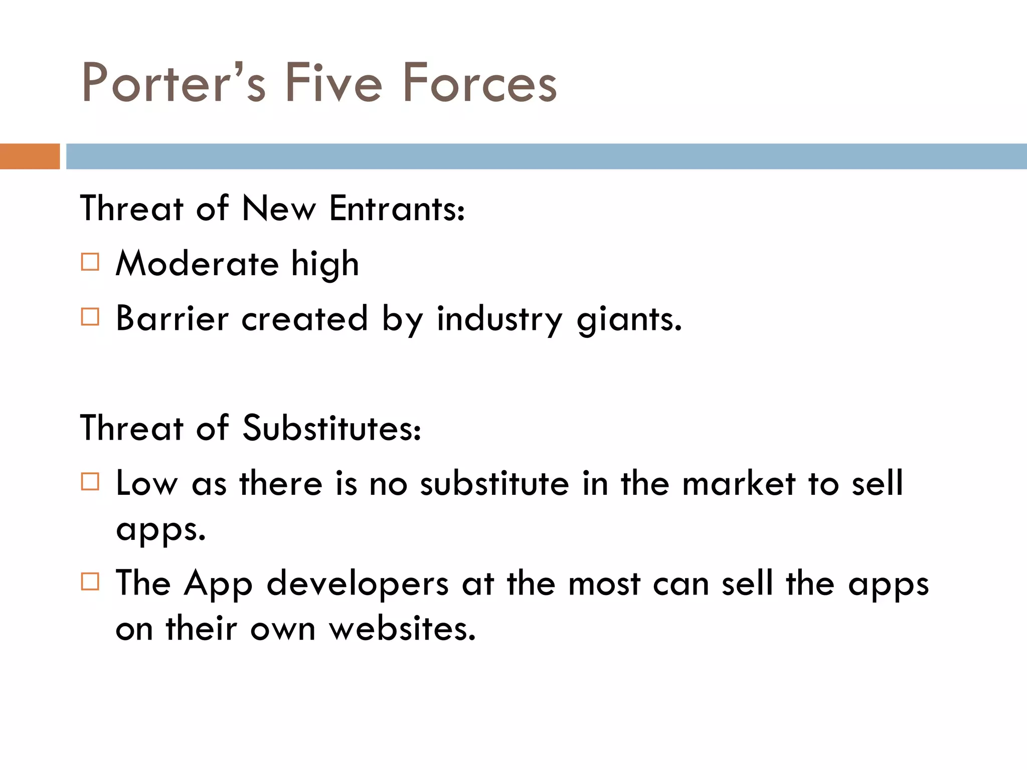 Porter’s Five Forces Threat of New Entrants: Moderate high  Barrier created by industry giants. Threat of Substitutes: Low as there is no substitute in the market to sell apps.  The App developers at the most can sell the apps on their own websites. 