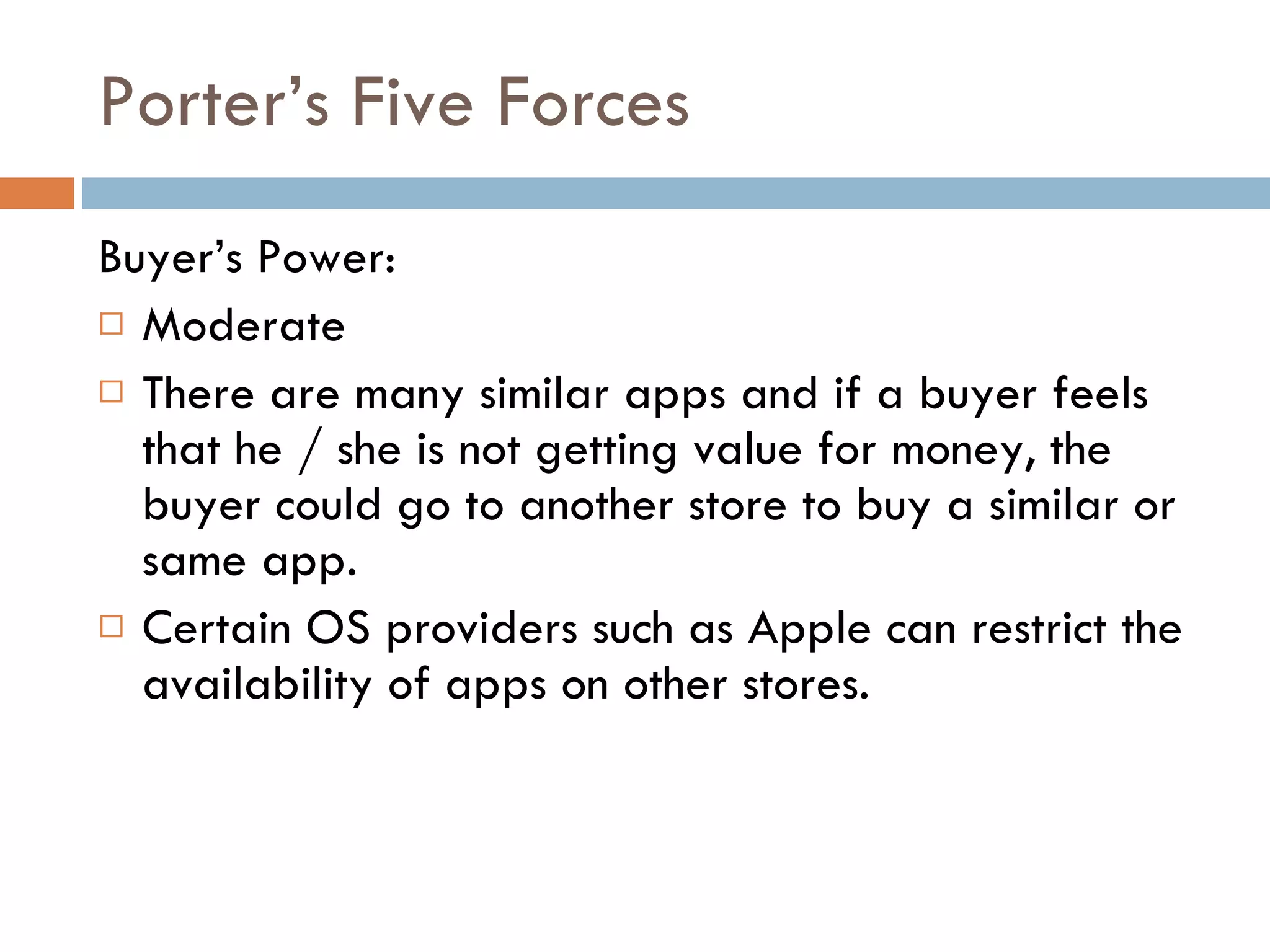 Porter’s Five Forces Buyer’s Power: Moderate There are many similar apps and if a buyer feels that he / she is not getting value for money, the buyer could go to another store to buy a similar or same app. Certain OS providers such as Apple can restrict the availability of apps on other stores. 