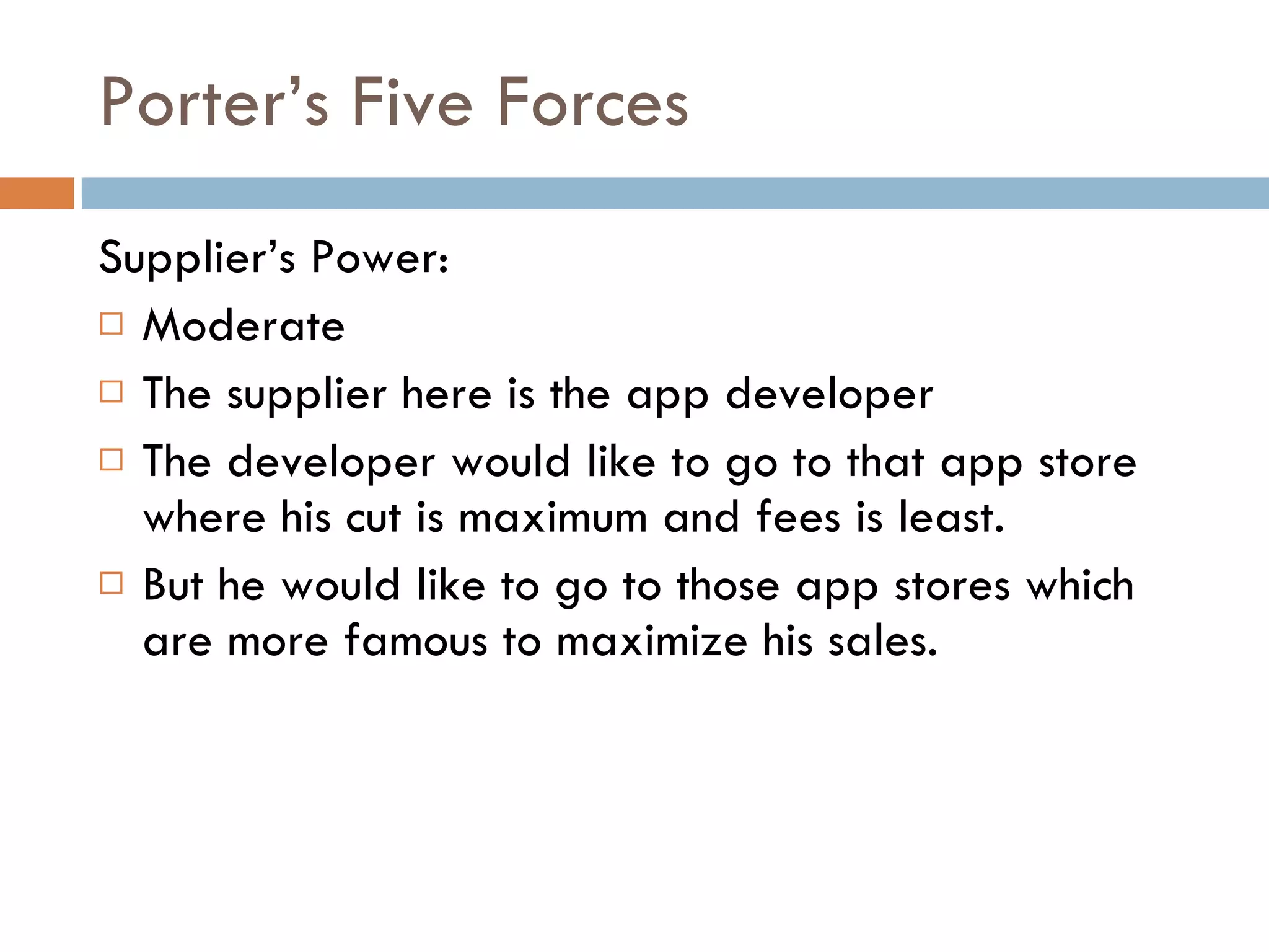 Porter’s Five Forces Supplier’s Power: Moderate The supplier here is the app developer The developer would like to go to that app store where his cut is maximum and fees is least. But he would like to go to those app stores which are more famous to maximize his sales. 