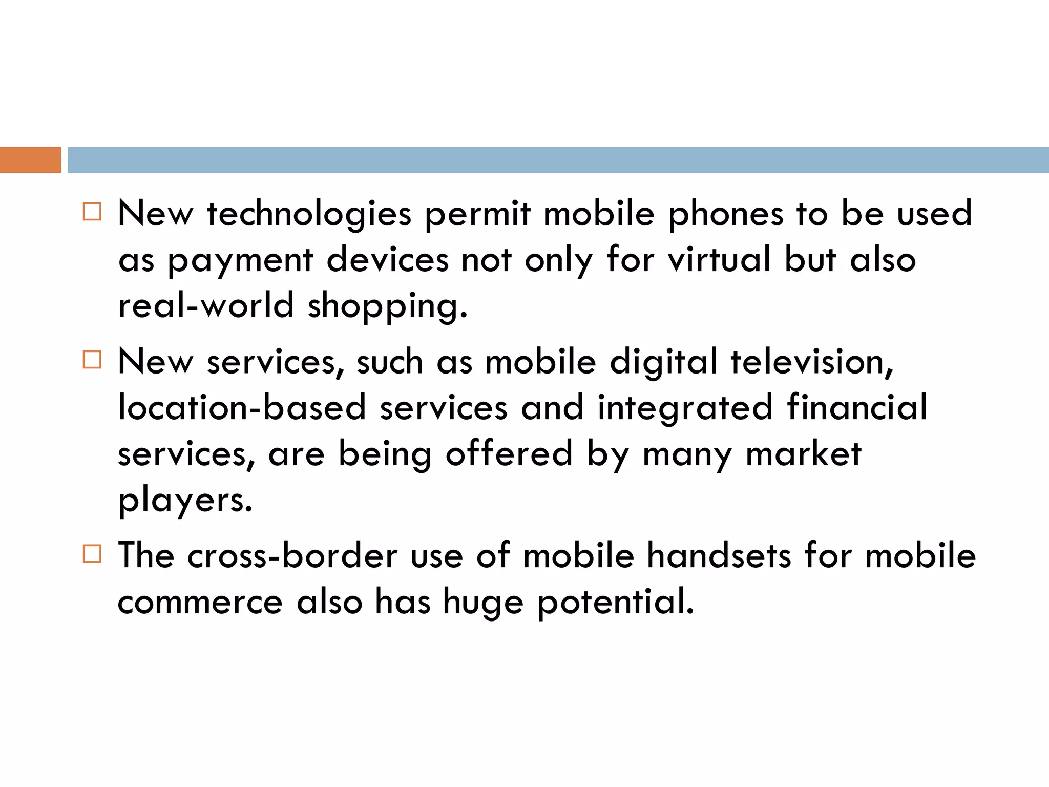 New technologies permit mobile phones to be used as payment devices not only for virtual but also real-world shopping.  New services, such as mobile digital television, location-based services and integrated financial services, are being offered by many market players.  The cross-border use of mobile handsets for mobile commerce also has huge potential. 