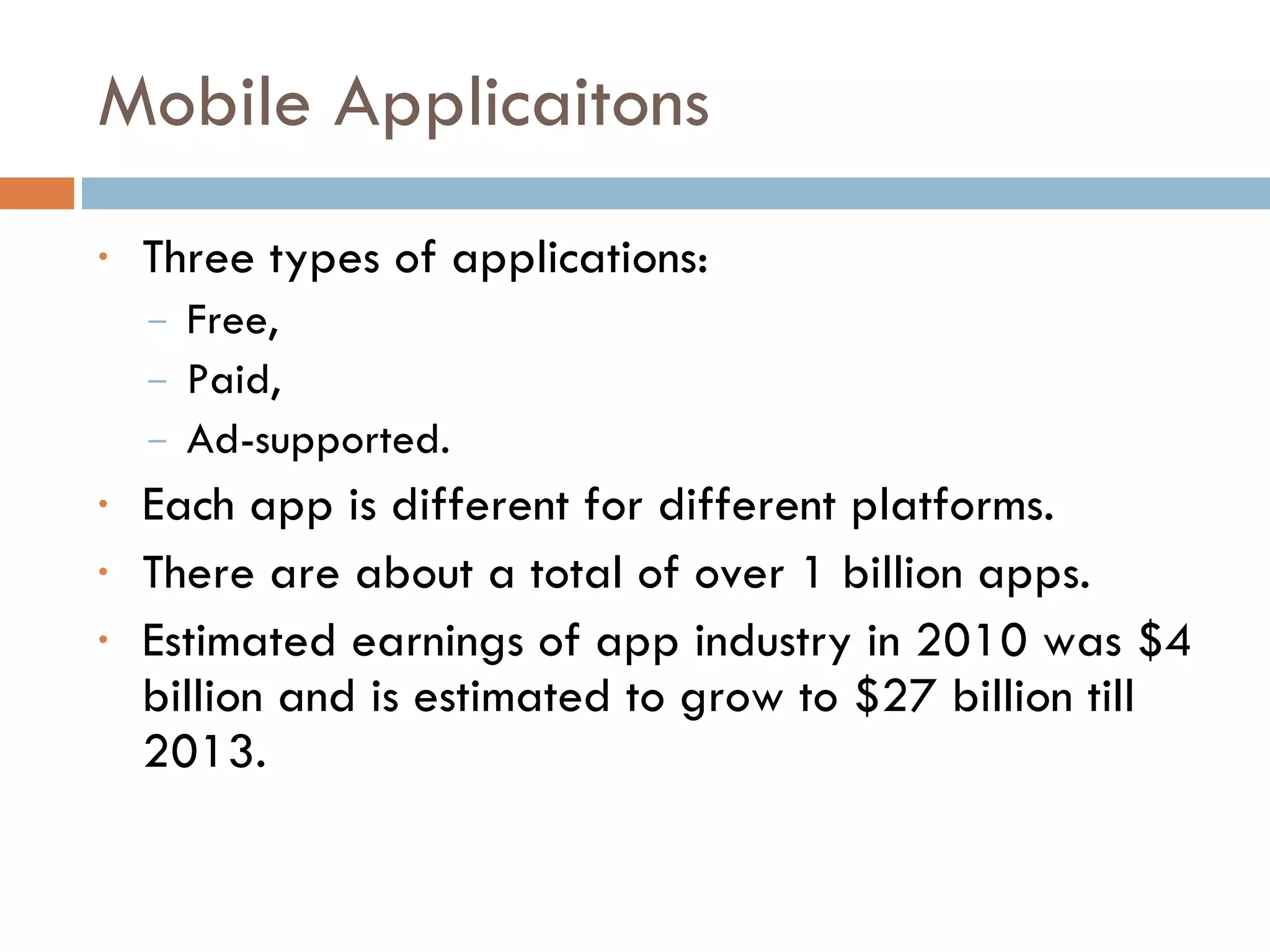 Mobile Applicaitons Three types of applications:  Free, Paid, Ad-supported. Each app is different for different platforms.  There are about a total of over 1 billion apps. Estimated earnings of app industry in 2010 was $4 billion and is estimated to grow to $27 billion till 2013. 