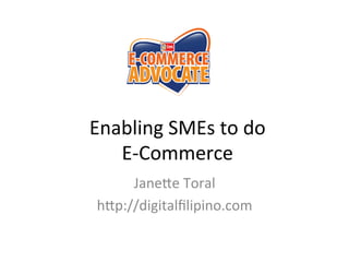 Enabling	
  SMEs	
  to	
  do	
  	
  
E-­‐Commerce	
  
	
  
Jane6e	
  Toral	
  
h6p://digitalﬁlipino.com	
  

 