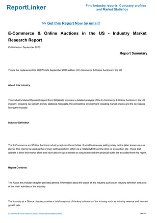 Find Industry reports, Company profiles
ReportLinker                                                                        and Market Statistics



                                            >> Get this Report Now by email!

E-Commerce & Online Auctions in the US - Industry Market
Research Report
Published on September 2010

                                                                                                              Report Summary



This is the replacement for IBISWorld's September 2010 edition of E-Commerce & Online Auctions in the US




About this Industry




This Industry Market Research report from IBISWorld provides a detailed analysis of the E-Commerce & Online Auctions in the US
industry, including key growth trends, statistics, forecasts, the competitive environment including market shares and the key issues
facing the industry.




Industry Definition




The E-Commerce and Online Auctions industry captures the activities of retail businesses selling solely online (also known as pure
plays). The internet is used as the primary selling platform either via a retailer&#39;s online store or an auction site. Those that
operate a brick-and-mortar store and have also set up a website in conjunction with the physical outlet are excluded from this report.




Report Contents




The About this Industry chapter provides general information about the scope of the industry such as an industry definition and a list
of the main activities of the industry.




The Industry at a Glance chapter provides a brief snapshot of the key indicators of the industry such as industry revenue and forecast
growth rate.


E-Commerce & Online Auctions in the US - Industry Market Research Report                                                          Page 1/5
 