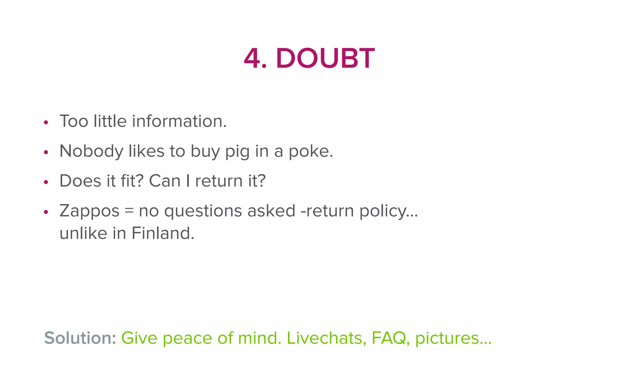 4. DOUBT
• Too little information.
• Nobody likes to buy pig in a poke.
• Does it ﬁt? Can I return it?
• Zappos = no questions asked -return policy…
unlike in Finland.
Solution: Give peace of mind. Livechats, FAQ, pictures…
 