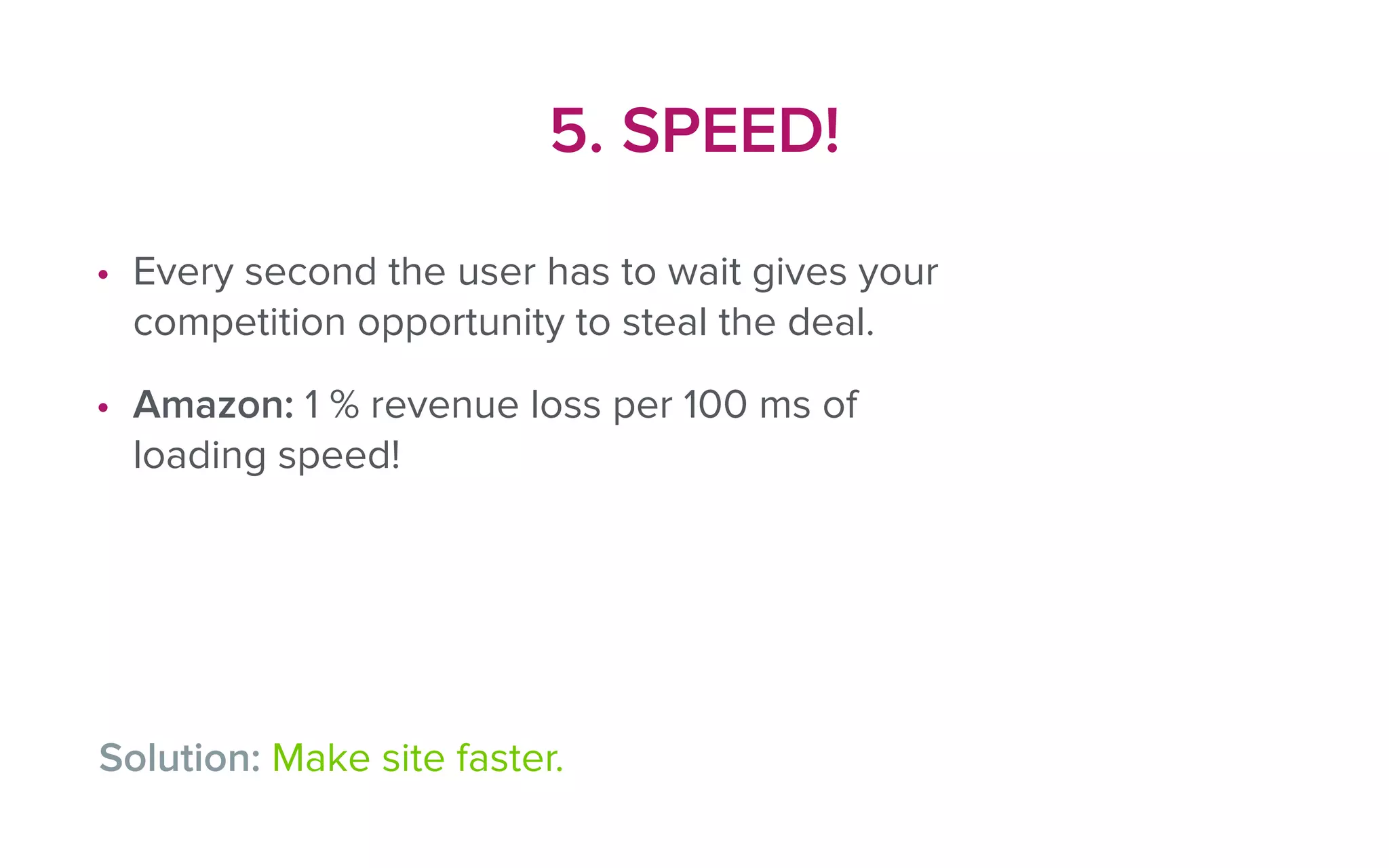 5. SPEED!
• Every second the user has to wait gives your
competition opportunity to steal the deal.
• Amazon: 1 % revenue loss per 100 ms of
loading speed!
Solution: Make site faster.
 
