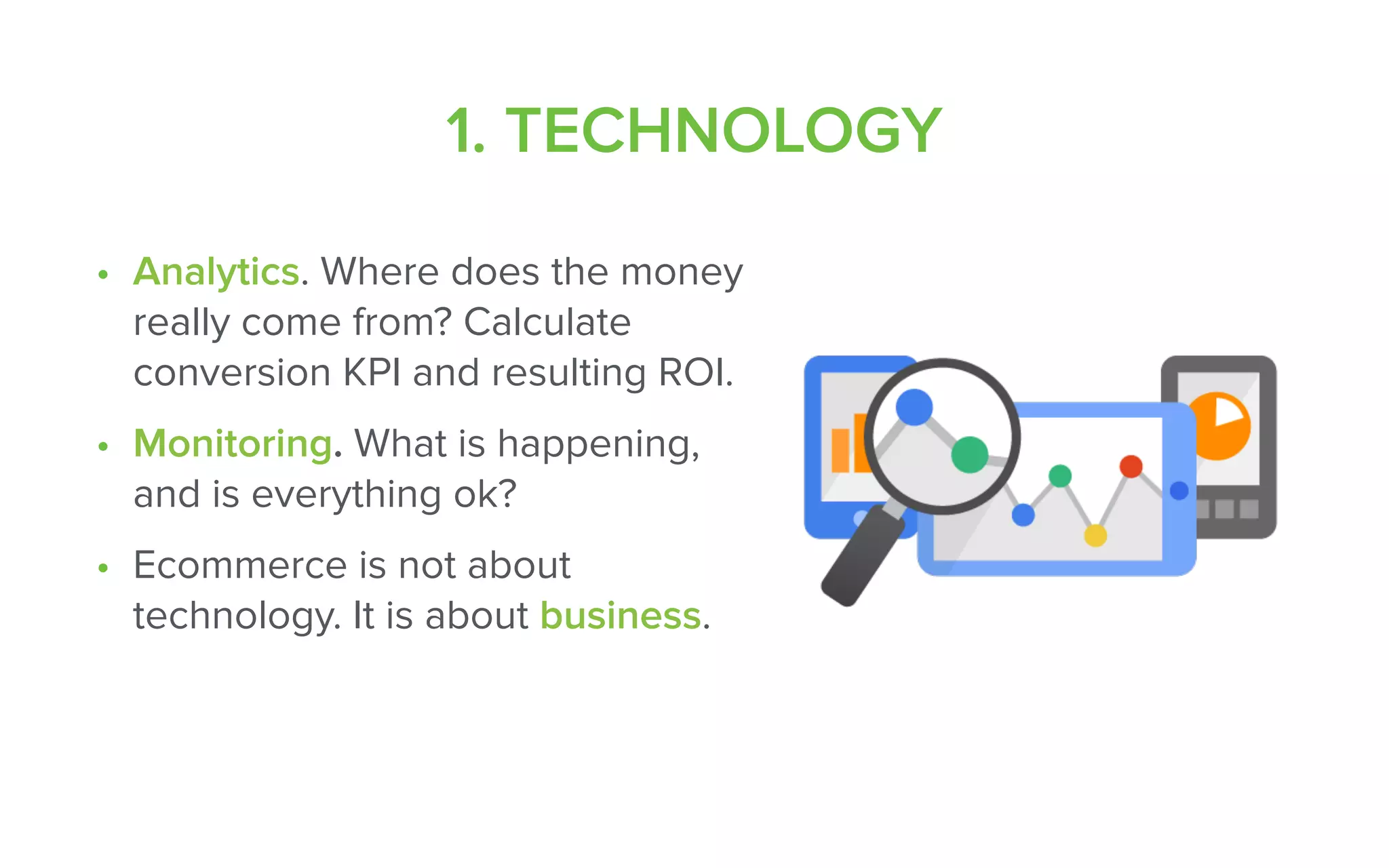 1. TECHNOLOGY
• Analytics. Where does the money
really come from? Calculate
conversion KPI and resulting ROI.
• Monitoring. What is happening,
and is everything ok?
• Ecommerce is not about
technology. It is about business.
 