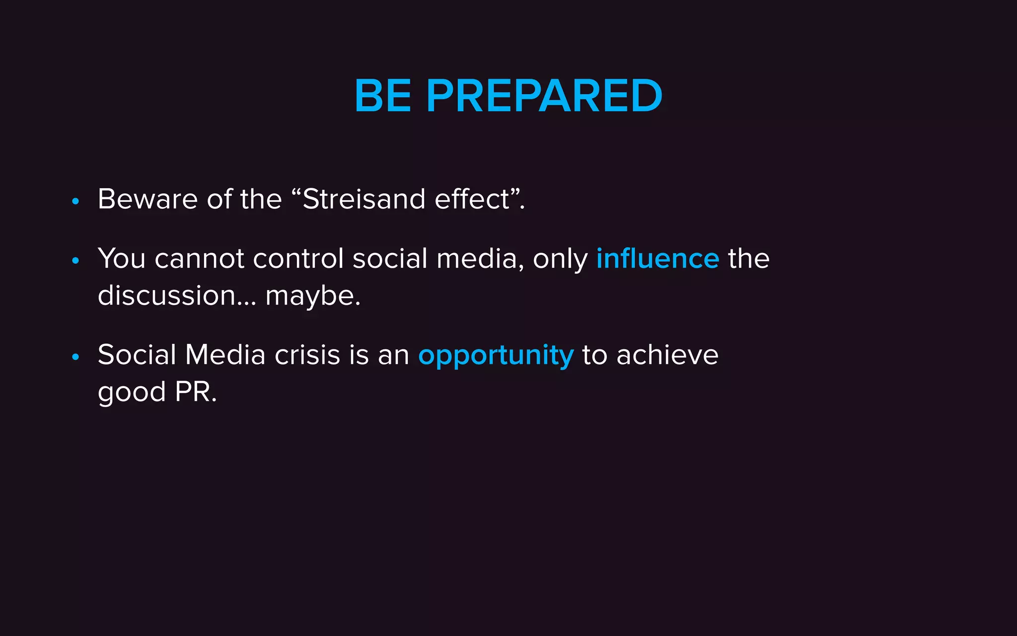 BE PREPARED
• Beware of the “Streisand eﬀect”.
• You cannot control social media, only inﬂuence the
discussion… maybe.
• Social Media crisis is an opportunity to achieve  
good PR.
 