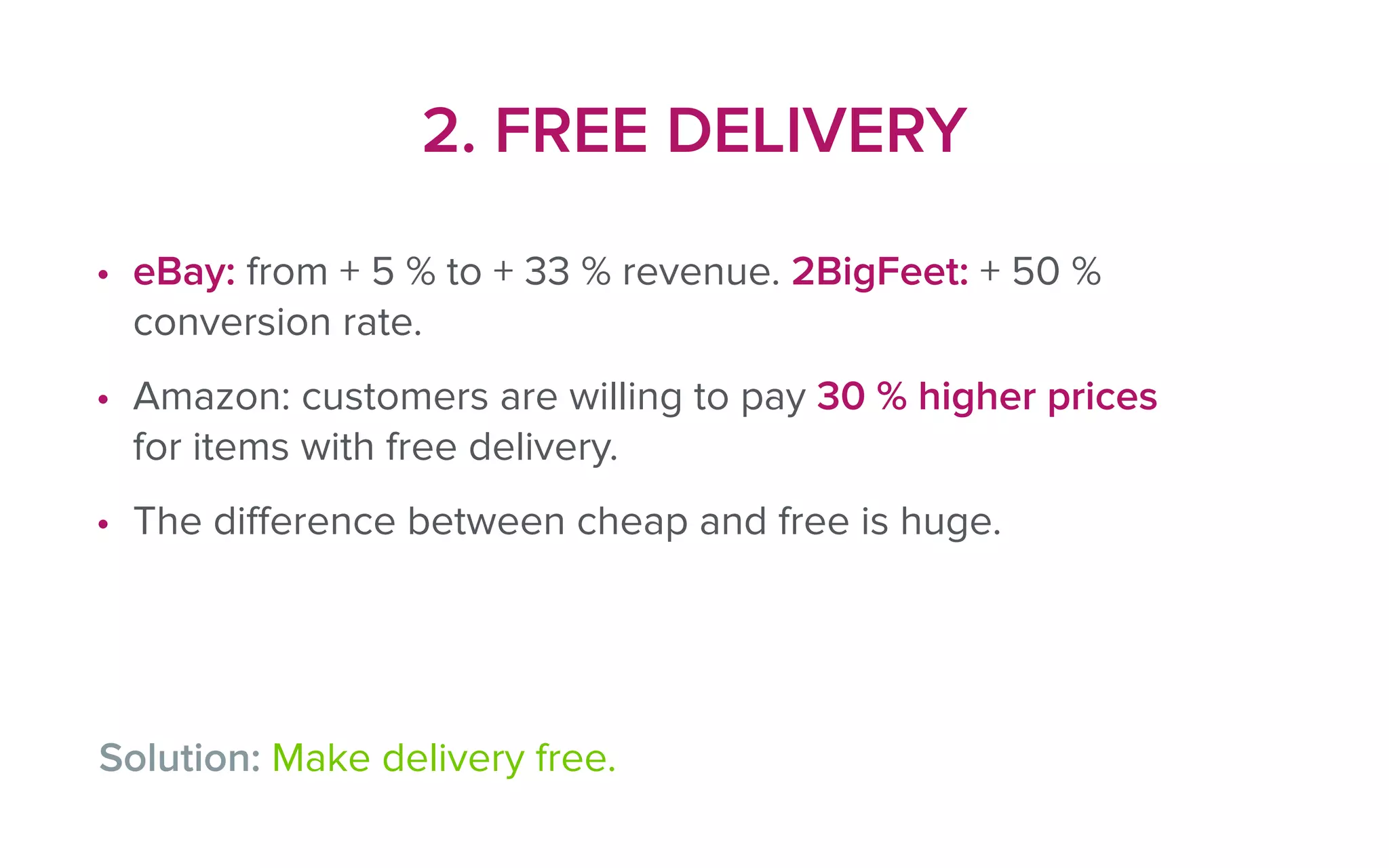 2. FREE DELIVERY
• eBay: from + 5 % to + 33 % revenue. 2BigFeet: + 50 %
conversion rate.
• Amazon: customers are willing to pay 30 % higher prices
for items with free delivery.
• The diﬀerence between cheap and free is huge.
Solution: Make delivery free.
 