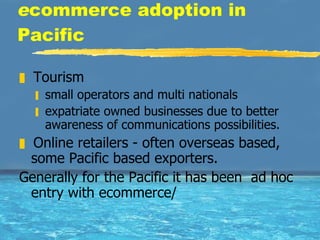 e commerce adoption in Pacific Tourism  small operators and multi nationals  expatriate owned businesses due to better awareness of communications possibilities.  Online retailers - often overseas based, some Pacific based exporters. Generally for the Pacific it has been  ad hoc entry with ecommerce/  
