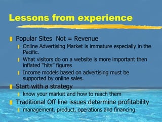 Lessons from experience Popular Sites  Not = Revenue Online Advertising Market is immature especially in the Pacific.  What visitors do on a website is more important then inflated “hits” figures Income models based on advertising must be supported by online sales.  Start with a strategy know your market and how to reach them Traditional Off line issues determine profitability management, product, operations and financing.  
