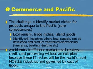 e  Commerce and Pacific The challenge is identify market niches for products unique to the Pacific (core competencies) EcoTourism, trade niches, island goods Identify skill industries where local capacity can be developed and product transferred electronically. (insurance, banking, drafting etc) Avoid entry in IT labor market - call centers, credit card processing without an exit plan because these IT niches will be the world’s most MOBILE industries and governed by cost of labor.  