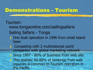 Demonstrations - Tourism Tourism: www.tongaonline.com/sailingsafaris Sailing Safaris - Tonga One boat operation in 1996 from small island base Competing with 2 multinational yacht companies with global marketing network Since 1997 - 80% of business from web site.  This statistic 60-80% of bookings from web inquiries is common to Tourism operators in the Pacific.  