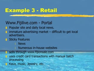 Example 3 - Retail Www.Fijilive.com - Portal Popular site and daily local news.  immature advertising market – difficult to get local advertisers.  Sticky Features  News Numerous in-house websites sells through www.fijionsale.com uses credit card transactions with manual batch processing Kava, music, Jewelry, etc.  