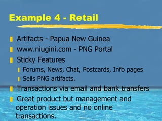Example 4 - Retail Artifacts - Papua New Guinea www.niugini.com - PNG Portal Sticky Features Forums, News, Chat, Postcards, Info pages Sells PNG artifacts.  Transactions via email and bank transfers Great product but management and operation issues and no online transactions.  