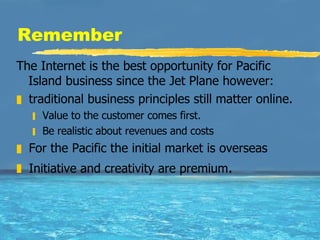 Remember The Internet is the best opportunity for Pacific Island business since the Jet Plane however: traditional business principles still matter online.  Value to the customer comes first.  Be realistic about revenues and costs For the Pacific the initial market is overseas  Initiative and creativity are premium . 