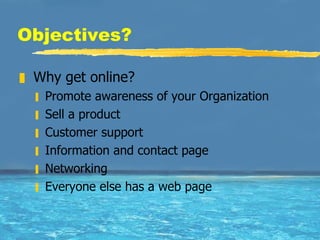 Objectives? Why get online? Promote awareness of your Organization Sell a product Customer support Information and contact page Networking Everyone else has a web page 