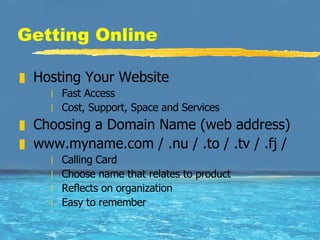 Getting Online Hosting Your Website Fast Access Cost, Support, Space and Services Choosing a Domain Name (web address) www.myname.com / .nu / .to / .tv / .fj / Calling Card  Choose name that relates to product  Reflects on organization Easy to remember 