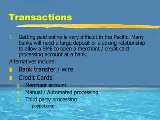 Transactions Getting paid online is very difficult in the Pacific. Many banks will need a large deposit or a strong relationship to allow a SME to open a merchant / credit card processing account at a bank.  Alternatives include: Bank transfer / wire Credit Cards Merchant account Manual / Automated processing Third party processing paypal.com 