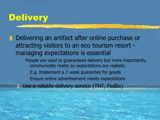 Delivery Delivering an artifact after online purchase or attracting visitors to an eco tourism resort - managing expectations is essential People are used to guaranteed delivery but more importantly, communicate reality so expectations are realistic.  E.g. Implement a 2 week guarantee for goods Ensure online advertisement meets expectations Use a reliable delivery service (TNT, FedEx) 